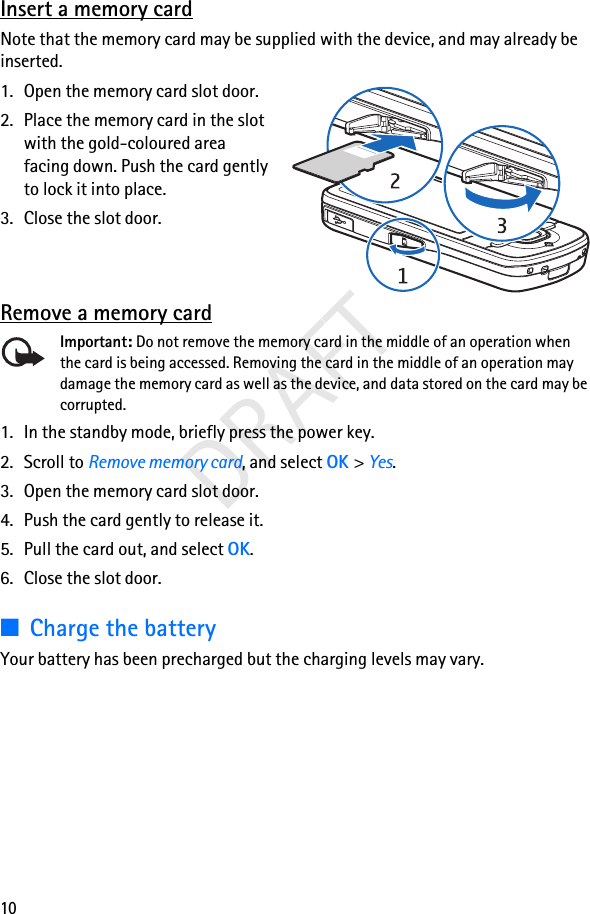 10DRAFTInsert a memory cardNote that the memory card may be supplied with the device, and may already be inserted.1. Open the memory card slot door.2. Place the memory card in the slot with the gold-coloured area facing down. Push the card gently to lock it into place.3. Close the slot door.Remove a memory cardImportant: Do not remove the memory card in the middle of an operation when the card is being accessed. Removing the card in the middle of an operation may damage the memory card as well as the device, and data stored on the card may be corrupted.1. In the standby mode, briefly press the power key.2. Scroll to Remove memory card, and select OK &gt; Yes.3. Open the memory card slot door.4. Push the card gently to release it.5. Pull the card out, and select OK.6. Close the slot door.■Charge the batteryYour battery has been precharged but the charging levels may vary.