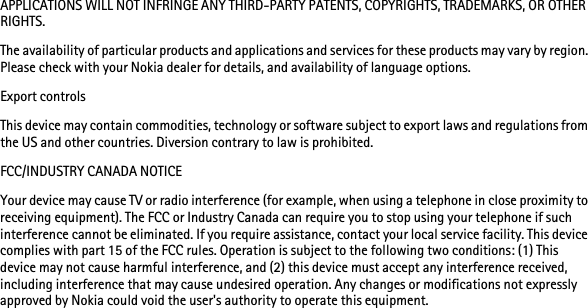 DRAFTAPPLICATIONS WILL NOT INFRINGE ANY THIRD-PARTY PATENTS, COPYRIGHTS, TRADEMARKS, OR OTHER RIGHTS. The availability of particular products and applications and services for these products may vary by region. Please check with your Nokia dealer for details, and availability of language options.Export controlsThis device may contain commodities, technology or software subject to export laws and regulations from the US and other countries. Diversion contrary to law is prohibited.FCC/INDUSTRY CANADA NOTICEYour device may cause TV or radio interference (for example, when using a telephone in close proximity to receiving equipment). The FCC or Industry Canada can require you to stop using your telephone if such interference cannot be eliminated. If you require assistance, contact your local service facility. This device complies with part 15 of the FCC rules. Operation is subject to the following two conditions: (1) This device may not cause harmful interference, and (2) this device must accept any interference received, including interference that may cause undesired operation. Any changes or modifications not expressly approved by Nokia could void the user&apos;s authority to operate this equipment.