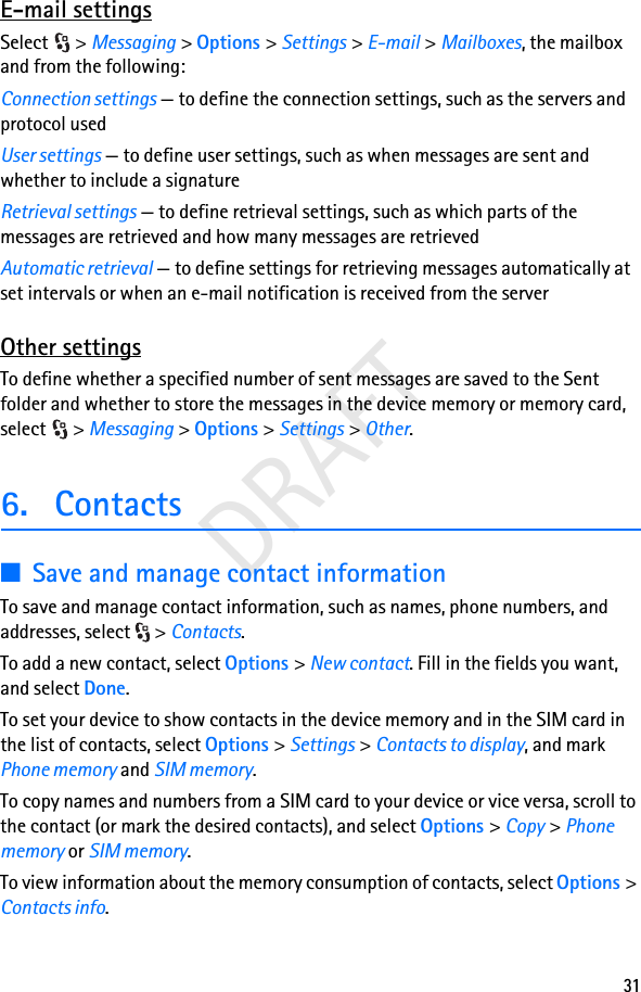 31DRAFTE-mail settingsSelect &gt; Messaging &gt; Options &gt; Settings &gt; E-mail &gt; Mailboxes, the mailbox and from the following:Connection settings — to define the connection settings, such as the servers and protocol usedUser settings — to define user settings, such as when messages are sent and whether to include a signatureRetrieval settings — to define retrieval settings, such as which parts of the messages are retrieved and how many messages are retrievedAutomatic retrieval — to define settings for retrieving messages automatically at set intervals or when an e-mail notification is received from the serverOther settingsTo define whether a specified number of sent messages are saved to the Sent folder and whether to store the messages in the device memory or memory card, select &gt; Messaging &gt; Options &gt; Settings &gt; Other.6. Contacts■Save and manage contact informationTo save and manage contact information, such as names, phone numbers, and addresses, select  &gt; Contacts.To add a new contact, select Options &gt; New contact. Fill in the fields you want, and select Done.To set your device to show contacts in the device memory and in the SIM card in the list of contacts, select Options &gt; Settings &gt; Contacts to display, and mark Phone memory and SIM memory.To copy names and numbers from a SIM card to your device or vice versa, scroll to the contact (or mark the desired contacts), and select Options &gt; Copy &gt; Phone memory or SIM memory.To view information about the memory consumption of contacts, select Options &gt; Contacts info.