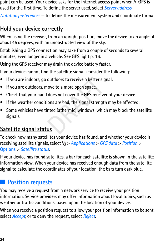 34DRAFTpoint can be used. Your device asks for the internet access point when A-GPS is used for the first time. To define the server used, select Server address.Notation preferences — to define the measurement system and coordinate formatHold your device correctlyWhen using the receiver, from an upright position, move the device to an angle of about 45 degrees, with an unobstructed view of the sky.Establishing a GPS connection may take from a couple of seconds to several minutes, even longer in a vehicle. See GPS light p. 16.Using the GPS receiver may drain the device battery faster.If your device cannot find the satellite signal, consider the following:• If you are indoors, go outdoors to receive a better signal.• If you are outdoors, move to a more open space.• Check that your hand does not cover the GPS receiver of your device.• If the weather conditions are bad, the signal strength may be affected.• Some vehicles have tinted (athermic) windows, which may block the satellite signals.Satellite signal statusTo check how many satellites your device has found, and whether your device is receiving satellite signals, select  &gt; Applications &gt; GPS data &gt; Position &gt; Options &gt; Satellite status.If your device has found satellites, a bar for each satellite is shown in the satellite information view. When your device has received enough data from the satellite signal to calculate the coordinates of your location, the bars turn dark blue.■Position requestsYou may receive a request from a network service to receive your position information. Service providers may offer information about local topics, such as weather or traffic conditions, based upon the location of your device.When you receive a position request to allow your position information to be sent, select Accept, or to deny the request, select Reject.