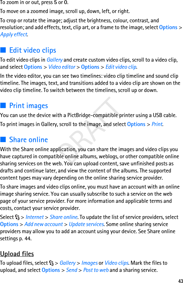 43DRAFTTo zoom in or out, press 5 or 0.To move on a zoomed image, scroll up, down, left, or right.To crop or rotate the image; adjust the brightness, colour, contrast, and resolution; and add effects, text, clip art, or a frame to the image, select Options &gt; Apply effect.■Edit video clipsTo edit video clips in Gallery and create custom video clips, scroll to a video clip, and select Options &gt; Video editor &gt; Options &gt; Edit video clip.In the video editor, you can see two timelines: video clip timeline and sound clip timeline. The images, text, and transitions added to a video clip are shown on the video clip timeline. To switch between the timelines, scroll up or down.■Print imagesYou can use the device with a PictBridge-compatible printer using a USB cable.To print images in Gallery, scroll to the image, and select Options &gt; Print.■Share onlineWith the Share online application, you can share the images and video clips you have captured in compatible online albums, weblogs, or other compatible online sharing services on the web. You can upload content, save unfinished posts as drafts and continue later, and view the content of the albums. The supported content types may vary depending on the online sharing service provider.To share images and video clips online, you must have an account with an online image sharing service. You can usually subscribe to such a service on the web page of your service provider. For more information and applicable terms and costs, contact your service provider.Select &gt; Internet &gt; Share online. To update the list of service providers, select Options &gt; Add new account &gt; Update services. Some online sharing service providers may allow you to add an account using your device. See Share online settings p. 44.Upload filesTo upload files, select  &gt; Gallery &gt; Images or Video clips. Mark the files to upload, and select Options &gt; Send &gt; Post to web and a sharing service.