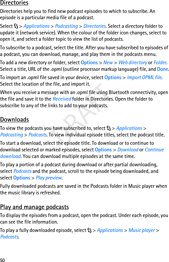 50DRAFTDirectoriesDirectories help you to find new podcast episodes to which to subscribe. An episode is a particular media file of a podcast.Select &gt; Applications &gt; Podcasting &gt; Directories. Select a directory folder to update it (network service). When the colour of the folder icon changes, select to open it, and select a folder topic to view the list of podcasts.To subscribe to a podcast, select the title. After you have subscribed to episodes of a podcast, you can download, manage, and play them in the podcasts menu.To add a new directory or folder, select Options &gt; New &gt; Web directory or Folder. Select a title, URL of the .opml (outline processor markup language) file, and Done.To import an .opml file saved in your device, select Options &gt; Import OPML file. Select the location of the file, and import it.When you receive a message with an .opml file using Bluetooth connectivity, open the file and save it to the Received folder in Directories. Open the folder to subscribe to any of the links to add to your podcasts.DownloadsTo view the podcasts you have subscribed to, select  &gt; Applications &gt; Podcasting &gt; Podcasts. To view individual episode titles, select the podcast title.To start a download, select the episode title. To download or to continue to download selected or marked episodes, select Options &gt; Download or Continue download. You can download multiple episodes at the same time.To play a portion of a podcast during download or after partial downloading, select Podcasts and the podcast, scroll to the episode being downloaded, and select Options &gt; Play preview.Fully downloaded podcasts are saved in the Podcasts folder in Music player when the music library is refreshed.Play and manage podcastsTo display the episodes from a podcast, open the podcast. Under each episode, you can see the file information.To play a fully downloaded episode, select  &gt; Applications &gt; Music player &gt; Podcasts.