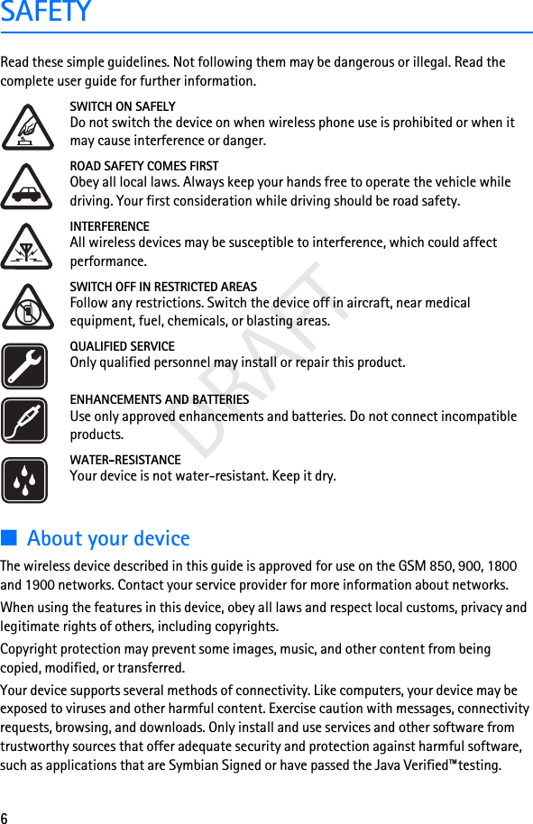 6DRAFTSAFETYRead these simple guidelines. Not following them may be dangerous or illegal. Read the complete user guide for further information.SWITCH ON SAFELYDo not switch the device on when wireless phone use is prohibited or when it may cause interference or danger.ROAD SAFETY COMES FIRSTObey all local laws. Always keep your hands free to operate the vehicle while driving. Your first consideration while driving should be road safety.INTERFERENCEAll wireless devices may be susceptible to interference, which could affect performance.SWITCH OFF IN RESTRICTED AREASFollow any restrictions. Switch the device off in aircraft, near medical equipment, fuel, chemicals, or blasting areas.QUALIFIED SERVICEOnly qualified personnel may install or repair this product.ENHANCEMENTS AND BATTERIESUse only approved enhancements and batteries. Do not connect incompatible products.WATER-RESISTANCEYour device is not water-resistant. Keep it dry.■About your deviceThe wireless device described in this guide is approved for use on the GSM 850, 900, 1800 and 1900 networks. Contact your service provider for more information about networks.When using the features in this device, obey all laws and respect local customs, privacy and legitimate rights of others, including copyrights.Copyright protection may prevent some images, music, and other content from being copied, modified, or transferred.Your device supports several methods of connectivity. Like computers, your device may be exposed to viruses and other harmful content. Exercise caution with messages, connectivity requests, browsing, and downloads. Only install and use services and other software from trustworthy sources that offer adequate security and protection against harmful software, such as applications that are Symbian Signed or have passed the Java Verified™testing. 