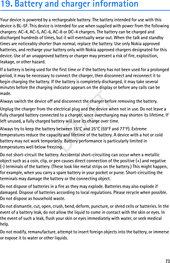 73DRAFT19. Battery and charger informationYour device is powered by a rechargeable battery. The battery intended for use with this device is BL-5F. This device is intended for use when supplied with power from the following chargers: AC-4, AC-5, AC-6, AC-8 or DC-4 chargers. The battery can be charged and discharged hundreds of times, but it will eventually wear out. When the talk and standby times are noticeably shorter than normal, replace the battery. Use only Nokia approved batteries, and recharge your battery only with Nokia approved chargers designated for this device. Use of an unapproved battery or charger may present a risk of fire, explosition, leakage, or other hazard.If a battery is being used for the first time or if the battery has not been used for a prolonged period, it may be necessary to connect the charger, then disconnect and reconnect it to begin charging the battery. If the battery is completely discharged, it may take several minutes before the charging indicator appears on the display or before any calls can be made.Always switch the device off and disconnect the charger before removing the battery.Unplug the charger from the electrical plug and the device when not in use. Do not leave a fully charged battery connected to a charger, since overcharging may shorten its lifetime. If left unused, a fully charged battery will lose its charge over time.Always try to keep the battery between 15°C and 25°C (59°F and 77°F). Extreme temperatures reduce the capacity and lifetime of the battery. A device with a hot or cold battery may not work temporarily. Battery performance is particularly limited in temperatures well below freezing.Do not short-circuit the battery. Accidental short-circuiting can occur when a metallic object such as a coin, clip, or pen causes direct connection of the positive (+) and negative(-) terminals of the battery. (These look like metal strips on the battery.) This might happen, for example, when you carry a spare battery in your pocket or purse. Short-circuiting the terminals may damage the battery or the connecting object.Do not dispose of batteries in a fire as they may explode. Batteries may also explode if damaged. Dispose of batteries according to local regulations. Please recycle when possible. Do not dispose as household waste.Do not dismantle, cut, open, crush, bend, deform, puncture, or shred cells or batteries. In the event of a battery leak, do not allow the liquid to come in contact with the skin or eyes. In the event of such a leak, flush your skin or eyes immediately with water, or seek medical help.Do not modify, remanufacture, attempt to insert foreign objects into the battery, or immerse or expose it to water or other liquids.
