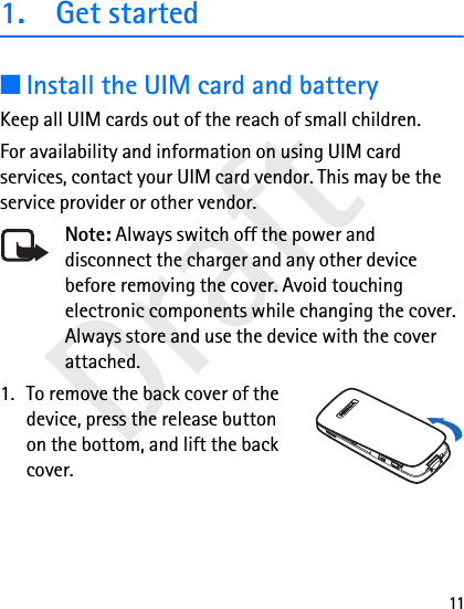 Draft111. Get started■Install the UIM card and batteryKeep all UIM cards out of the reach of small children.For availability and information on using UIM card services, contact your UIM card vendor. This may be the service provider or other vendor.Note: Always switch off the power and disconnect the charger and any other device before removing the cover. Avoid touching electronic components while changing the cover. Always store and use the device with the cover attached.1. To remove the back cover of the device, press the release button on the bottom, and lift the back cover.