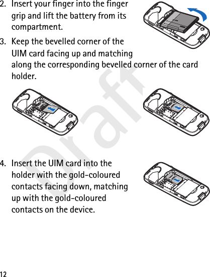 Draft122. Insert your finger into the finger grip and lift the battery from its compartment.3. Keep the bevelled corner of the UIM card facing up and matching along the corresponding bevelled corner of the card holder.4. Insert the UIM card into the holder with the gold-coloured contacts facing down, matching up with the gold-coloured contacts on the device.
