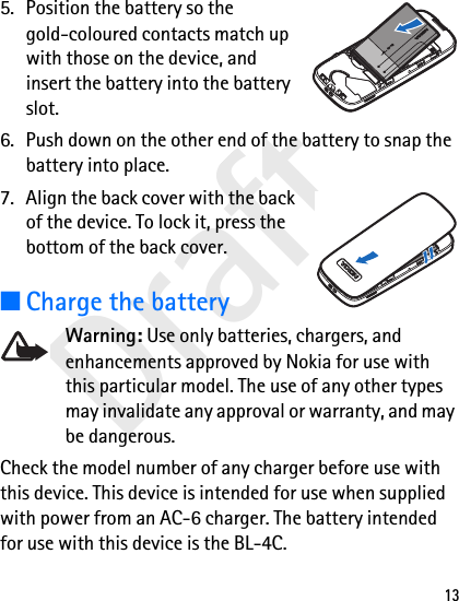 Draft135. Position the battery so the gold-coloured contacts match up with those on the device, and insert the battery into the battery slot.6. Push down on the other end of the battery to snap the battery into place.7. Align the back cover with the back of the device. To lock it, press the bottom of the back cover.■Charge the batteryWarning: Use only batteries, chargers, and enhancements approved by Nokia for use with this particular model. The use of any other types may invalidate any approval or warranty, and may be dangerous.Check the model number of any charger before use with this device. This device is intended for use when supplied with power from an AC-6 charger. The battery intended for use with this device is the BL-4C.