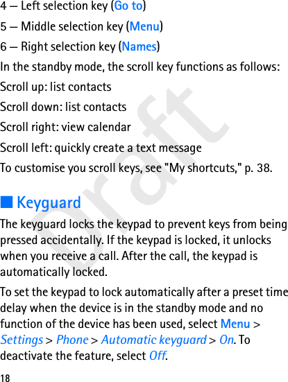 Draft184 — Left selection key (Go to)5 — Middle selection key (Menu)6 — Right selection key (Names)In the standby mode, the scroll key functions as follows:Scroll up: list contactsScroll down: list contactsScroll right: view calendarScroll left: quickly create a text messageTo customise you scroll keys, see &quot;My shortcuts,&quot; p. 38.■KeyguardThe keyguard locks the keypad to prevent keys from being pressed accidentally. If the keypad is locked, it unlocks when you receive a call. After the call, the keypad is automatically locked.To set the keypad to lock automatically after a preset time delay when the device is in the standby mode and no function of the device has been used, select Menu &gt; Settings &gt; Phone &gt; Automatic keyguard &gt; On. To deactivate the feature, select Off.