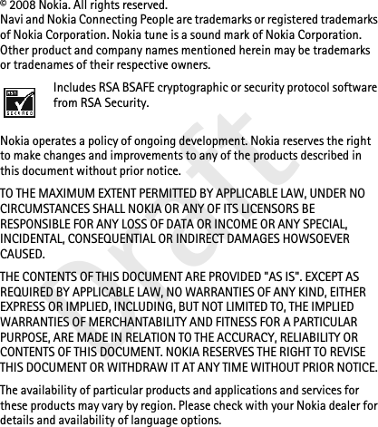 Draft© 2008 Nokia. All rights reserved.Navi and Nokia Connecting People are trademarks or registered trademarks of Nokia Corporation. Nokia tune is a sound mark of Nokia Corporation. Other product and company names mentioned herein may be trademarks or tradenames of their respective owners.Includes RSA BSAFE cryptographic or security protocol software from RSA Security.Nokia operates a policy of ongoing development. Nokia reserves the right to make changes and improvements to any of the products described in this document without prior notice.TO THE MAXIMUM EXTENT PERMITTED BY APPLICABLE LAW, UNDER NO CIRCUMSTANCES SHALL NOKIA OR ANY OF ITS LICENSORS BE RESPONSIBLE FOR ANY LOSS OF DATA OR INCOME OR ANY SPECIAL, INCIDENTAL, CONSEQUENTIAL OR INDIRECT DAMAGES HOWSOEVER CAUSED.THE CONTENTS OF THIS DOCUMENT ARE PROVIDED &quot;AS IS&quot;. EXCEPT AS REQUIRED BY APPLICABLE LAW, NO WARRANTIES OF ANY KIND, EITHER EXPRESS OR IMPLIED, INCLUDING, BUT NOT LIMITED TO, THE IMPLIED WARRANTIES OF MERCHANTABILITY AND FITNESS FOR A PARTICULAR PURPOSE, ARE MADE IN RELATION TO THE ACCURACY, RELIABILITY OR CONTENTS OF THIS DOCUMENT. NOKIA RESERVES THE RIGHT TO REVISE THIS DOCUMENT OR WITHDRAW IT AT ANY TIME WITHOUT PRIOR NOTICE.The availability of particular products and applications and services for these products may vary by region. Please check with your Nokia dealer for details and availability of language options.