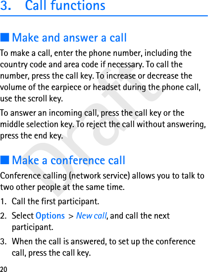 Draft203. Call functions■Make and answer a callTo make a call, enter the phone number, including the country code and area code if necessary. To call the number, press the call key. To increase or decrease the volume of the earpiece or headset during the phone call, use the scroll key.To answer an incoming call, press the call key or the middle selection key. To reject the call without answering, press the end key.■Make a conference callConference calling (network service) allows you to talk to two other people at the same time.1. Call the first participant.2. Select Options &gt; New call, and call the next participant.3. When the call is answered, to set up the conference call, press the call key.