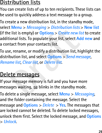 Draft29Distribution listsYou can create lists of up to ten recipients. These lists can be used to quickly address a text message to a group.To create a new distribution list, in the standby mode, select Menu &gt; Messaging &gt; Distribution lists &gt; New list (if the list is empty) or Options &gt; Create new list to create additional lists. To populate your list, select Add new and a contact from your contacts list.To use, rename, or modify a distribution list, highlight the distribution list, and select Options &gt; Send message, Rename list, Clear list, or Delete list.Delete messagesIf your message memory is full and you have more messages waiting,   blinks in the standby mode.To delete a single message, select Menu &gt; Messaging, and the folder containing the message. Select the message and Options &gt; Delete  &gt; Yes. The messages that are locked cannot be deleted. To delete locked messages, unlock them first. Select the locked message, and Options &gt; Unlock.