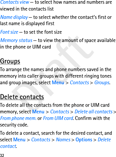 Draft32Contacts view — to select how names and numbers are viewed in the contacts listName display — to select whether the contact’s first or last name is displayed firstFont size — to set the font sizeMemory status — to view the amount of space available in the phone or UIM cardGroupsTo arrange the names and phone numbers saved in the memory into caller groups with different ringing tones and group images, select Menu &gt; Contacts &gt; Groups.Delete contactsTo delete all the contacts from the phone or UIM card memory, select Menu &gt; Contacts &gt; Delete all contacts &gt; From phone mem. or From UIM card. Confirm with the security code.To delete a contact, search for the desired contact, and select Menu &gt; Contacts &gt; Names &gt; Options &gt; Delete contact.