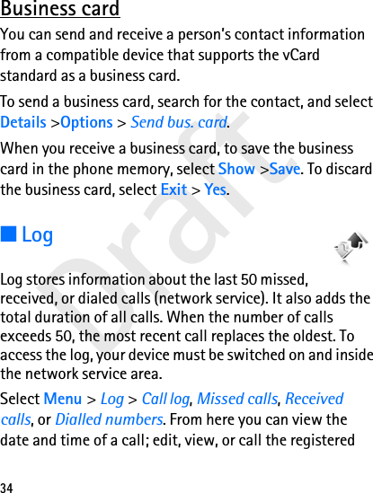 Draft34Business cardYou can send and receive a person’s contact information from a compatible device that supports the vCard standard as a business card.To send a business card, search for the contact, and select Details &gt;Options &gt; Send bus. card.When you receive a business card, to save the business card in the phone memory, select Show &gt;Save. To discard the business card, select Exit &gt; Yes.■LogLog stores information about the last 50 missed, received, or dialed calls (network service). It also adds the total duration of all calls. When the number of calls exceeds 50, the most recent call replaces the oldest. To access the log, your device must be switched on and inside the network service area.Select Menu &gt; Log &gt; Call log, Missed calls, Received calls, or Dialled numbers. From here you can view the date and time of a call; edit, view, or call the registered 
