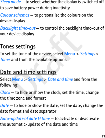 Draft37Sleep mode — to select whether the display is switched off to save battery power during inactivityColour schemes — to personalise the colours on the device displayBacklight time-out — to control the backlight time-out of your device displayTones settingsTo set the tone of the device, select Menu &gt; Settings &gt; Tones and from the available options.Date and time settingsSelect Menu &gt; Settings &gt; Date and time and from the following:Clock — to hide or show the clock, set the time, change the time zone and formatDate — to hide or show the date, set the date, change the date format and date separatorAuto-update of date &amp; time — to activate or deactivate the automatic-update of the date and time
