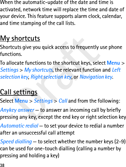 Draft38When the automatic-update of the date and time is activated, network time will replace the time and date of your device. This feature supports alarm clock, calendar, and time stamping of the call lists.My shortcutsShortcuts give you quick access to frequently use phone functions.To allocate functions to the shortcut keys, select Menu &gt; Settings &gt; My shortcuts, the relevant function and Left selection key, Right selection key, or Navigation key.Call settingsSelect Menu &gt; Settings &gt; Call and from the following:Anykey answer — to answer an incoming call by briefly pressing any key, except the end key or right selection keyAutomatic redial — to set your device to redial a number after an unsuccessful call attemptSpeed dialling — to select whether the number keys (2-9) can be used for one-touch dialling (calling a number by pressing and holding a key)
