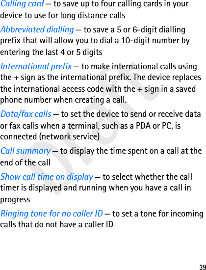 Draft39Calling card — to save up to four calling cards in your device to use for long distance callsAbbreviated dialling — to save a 5 or 6-digit dialling prefix that will allow you to dial a 10-digit number by entering the last 4 or 5 digitsInternational prefix — to make international calls using the + sign as the international prefix. The device replaces the international access code with the + sign in a saved phone number when creating a call.Data/fax calls — to set the device to send or receive data or fax calls when a terminal, such as a PDA or PC, is connected (network service)Call summary — to display the time spent on a call at the end of the callShow call time on display — to select whether the call timer is displayed and running when you have a call in progressRinging tone for no caller ID — to set a tone for incoming calls that do not have a caller ID