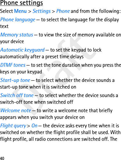 Draft40Phone settingsSelect Menu &gt; Settings &gt; Phone and from the following:Phone language — to select the language for the display textMemory status — to view the size of memory available on your deviceAutomatic keyguard — to set the keypad to lock automatically after a preset time delaysDTMF tones — to set the tone duration when you press the keys on your keypadStart-up tone — to select whether the device sounds a start-up tone when it is switched onSwitch off tone — to select whether the device sounds a switch-off tone when switched offWelcome note — to write a welcome note that briefly appears when you switch your device onFlight query &gt; On — the device asks every time when it is switched on whether the flight profile shall be used. With flight profile, all radio connections are switched off. The 