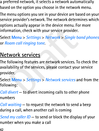 Draft42a preferred network, it selects a network automatically based on the option you choose in the network menu.The menu options you see in your device are based on your service provider’s network. The network determines which options actually appear in the device menu. For more information, check with your service provider.Select Menu &gt; Settings &gt; Network &gt; Single band phones or Roam call ringing tone.Network servicesThe following features are network services. To check the availability of the services, please contact your service provider.Select Menu &gt; Settings &gt; Network services and from the following:Call divert — to divert incoming calls to other phone numbersCall waiting — to request the network to send a beep during a call, when another call is comingSend my caller ID — to send or block the display of your number when you make a call