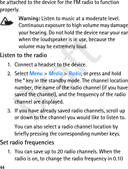 Draft44be attached to the device for the FM radio to function properly.Warning: Listen to music at a moderate level. Continuous exposure to high volume may damage your hearing. Do not hold the device near your ear when the loudspeaker is in use, because the volume may be extremely loud.Listen to the radio1. Connect a headset to the device.2. Select Menu &gt; Media &gt; Radio, or press and hold the * key in the standby mode. The channel location number, the name of the radio channel (if you have saved the channel), and the frequency of the radio channel are displayed.3. If you have already saved radio channels, scroll up or down to the channel you would like to listen to.You can also select a radio channel location by briefly pressing the corresponding number keys.Set radio frequencies1. You can save up to 20 radio channels. When the radio is on, to change the radio frequency in 0.10 