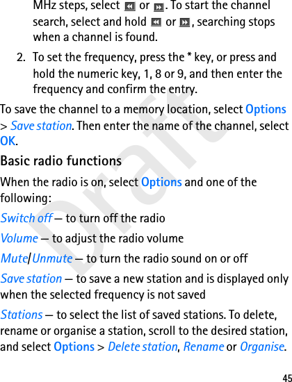 Draft45MHz steps, select   or  . To start the channel search, select and hold   or  , searching stops when a channel is found.2. To set the frequency, press the * key, or press and hold the numeric key, 1, 8 or 9, and then enter the frequency and confirm the entry.To save the channel to a memory location, select Options &gt; Save station. Then enter the name of the channel, select OK.Basic radio functionsWhen the radio is on, select Options and one of the following:Switch off — to turn off the radioVolume — to adjust the radio volumeMute/Unmute — to turn the radio sound on or offSave station — to save a new station and is displayed only when the selected frequency is not savedStations — to select the list of saved stations. To delete, rename or organise a station, scroll to the desired station, and select Options &gt; Delete station, Rename or Organise.