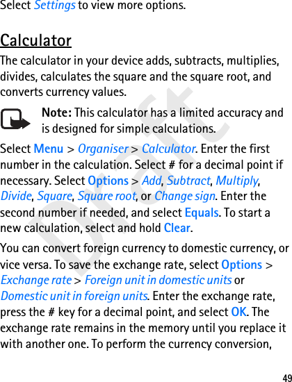 Draft49Select Settings to view more options.CalculatorThe calculator in your device adds, subtracts, multiplies, divides, calculates the square and the square root, and converts currency values.Note: This calculator has a limited accuracy and is designed for simple calculations.Select Menu &gt; Organiser &gt; Calculator. Enter the first number in the calculation. Select # for a decimal point if necessary. Select Options &gt; Add, Subtract, Multiply, Divide, Square, Square root, or Change sign. Enter the second number if needed, and select Equals. To start a new calculation, select and hold Clear.You can convert foreign currency to domestic currency, or vice versa. To save the exchange rate, select Options &gt; Exchange rate &gt; Foreign unit in domestic units or Domestic unit in foreign units. Enter the exchange rate, press the # key for a decimal point, and select OK. The exchange rate remains in the memory until you replace it with another one. To perform the currency conversion, 