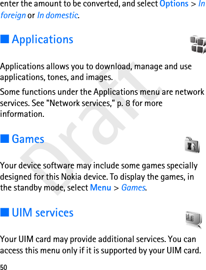 Draft50enter the amount to be converted, and select Options &gt; In foreign or In domestic.■ApplicationsApplications allows you to download, manage and use applications, tones, and images.Some functions under the Applications menu are network services. See &quot;Network services,&quot; p. 8 for more information.■GamesYour device software may include some games specially designed for this Nokia device. To display the games, in the standby mode, select Menu &gt; Games.■UIM servicesYour UIM card may provide additional services. You can access this menu only if it is supported by your UIM card. 