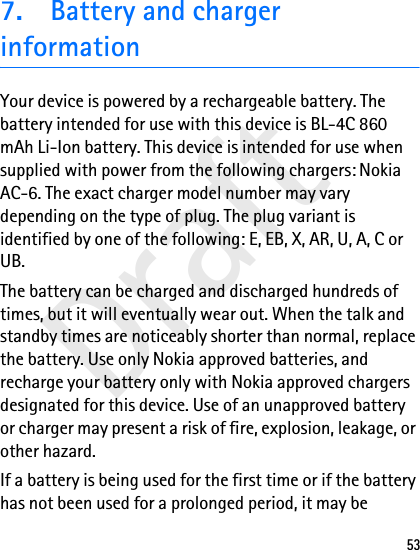 Draft537. Battery and charger informationYour device is powered by a rechargeable battery. The battery intended for use with this device is BL-4C 860 mAh Li-Ion battery. This device is intended for use when supplied with power from the following chargers: Nokia AC-6. The exact charger model number may vary depending on the type of plug. The plug variant is identified by one of the following: E, EB, X, AR, U, A, C or UB.The battery can be charged and discharged hundreds of times, but it will eventually wear out. When the talk and standby times are noticeably shorter than normal, replace the battery. Use only Nokia approved batteries, and recharge your battery only with Nokia approved chargers designated for this device. Use of an unapproved battery or charger may present a risk of fire, explosion, leakage, or other hazard.If a battery is being used for the first time or if the battery has not been used for a prolonged period, it may be 