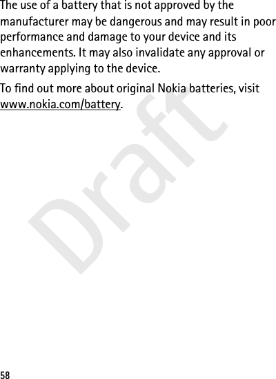 Draft58The use of a battery that is not approved by the manufacturer may be dangerous and may result in poor performance and damage to your device and its enhancements. It may also invalidate any approval or warranty applying to the device.To find out more about original Nokia batteries, visit www.nokia.com/battery.