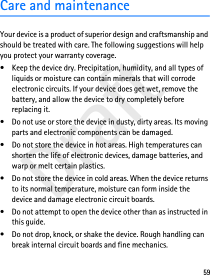 Draft59Care and maintenanceYour device is a product of superior design and craftsmanship and should be treated with care. The following suggestions will help you protect your warranty coverage.• Keep the device dry. Precipitation, humidity, and all types of liquids or moisture can contain minerals that will corrode electronic circuits. If your device does get wet, remove the battery, and allow the device to dry completely before replacing it.• Do not use or store the device in dusty, dirty areas. Its moving parts and electronic components can be damaged.• Do not store the device in hot areas. High temperatures can shorten the life of electronic devices, damage batteries, and warp or melt certain plastics.• Do not store the device in cold areas. When the device returns to its normal temperature, moisture can form inside the device and damage electronic circuit boards.• Do not attempt to open the device other than as instructed in this guide.• Do not drop, knock, or shake the device. Rough handling can break internal circuit boards and fine mechanics.