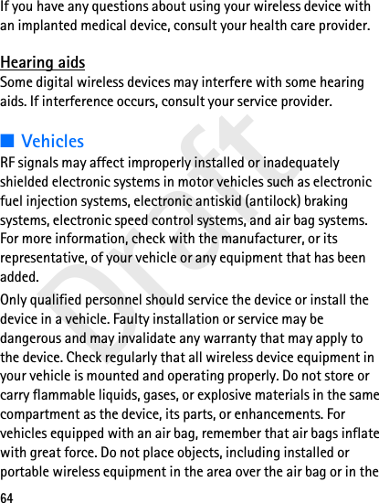 Draft64If you have any questions about using your wireless device with an implanted medical device, consult your health care provider. Hearing aidsSome digital wireless devices may interfere with some hearing aids. If interference occurs, consult your service provider.■VehiclesRF signals may affect improperly installed or inadequately shielded electronic systems in motor vehicles such as electronic fuel injection systems, electronic antiskid (antilock) braking systems, electronic speed control systems, and air bag systems. For more information, check with the manufacturer, or its representative, of your vehicle or any equipment that has been added.Only qualified personnel should service the device or install the device in a vehicle. Faulty installation or service may be dangerous and may invalidate any warranty that may apply to the device. Check regularly that all wireless device equipment in your vehicle is mounted and operating properly. Do not store or carry flammable liquids, gases, or explosive materials in the same compartment as the device, its parts, or enhancements. For vehicles equipped with an air bag, remember that air bags inflate with great force. Do not place objects, including installed or portable wireless equipment in the area over the air bag or in the 