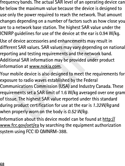 Draft68frequency bands. The actual SAR level of an operating device can be below the maximum value because the device is designed to use only the power required to reach the network. That amount changes depending on a number of factors such as how close you are to a network base station. The highest SAR value under the ICNIRP guidelines for use of the device at the ear is 0.94 W/kg. Use of device accessories and enhancements may result in different SAR values. SAR values may vary depending on national reporting and testing requirements and the network band. Additional SAR information may be provided under product information at www.nokia.com.Your mobile device is also designed to meet the requirements for exposure to radio waves established by the Federal Communications Commission (USA) and Industry Canada. These requirements set a SAR limit of 1.6 W/kg averaged over one gram of tissue. The highest SAR value reported under this standard during product certification for use at the ear is 1.32W/kg and when properly worn on the body is 0.52 W/kg. Information about this device model can be found at http://www.fcc.gov/oet/ea by searching the equipment authorization system using FCC ID QMNRM-388.