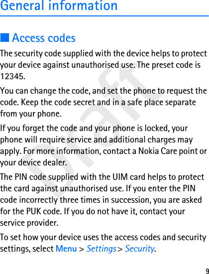 Draft9General information■Access codesThe security code supplied with the device helps to protect your device against unauthorised use. The preset code is 12345.You can change the code, and set the phone to request the code. Keep the code secret and in a safe place separate from your phone.If you forget the code and your phone is locked, your phone will require service and additional charges may apply. For more information, contact a Nokia Care point or your device dealer.The PIN code supplied with the UIM card helps to protect the card against unauthorised use. If you enter the PIN code incorrectly three times in succession, you are asked for the PUK code. If you do not have it, contact your service provider.To set how your device uses the access codes and security settings, select Menu &gt; Settings &gt; Security.