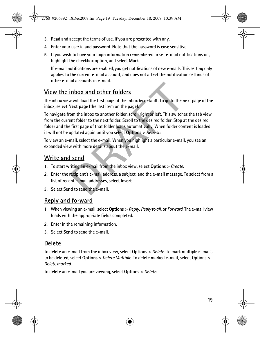  DRAF T193. Read and accept the terms of use, if you are presented with any.4. Enter your user id and password. Note that the password is case sensitive.5. If you wish to have your login information remembered or set e-mail notifications on, highlight the checkbox option, and select Mark.If e-mail notifications are enabled, you get notifications of new e-mails. This setting only applies to the current e-mail account, and does not affect the notification settings of other e-mail accounts in e-mail.View the inbox and other foldersThe inbox view will load the first page of the inbox by default. To go to the next page of the inbox, select Next page (the last item on the page).To navigate from the inbox to another folder, scroll right or left. This switches the tab view from the current folder to the next folder. Scroll to the desired folder. Stop at the desired folder and the first page of that folder loads automatically. When folder content is loaded, it will not be updated again until you select Options &gt; Refresh.To view an e-mail, select the e-mail. When you highlight a particular e-mail, you see an expanded view with more details about the e-mail.Write and send1. To start writing an e-mail from the inbox view, select Options &gt; Create.2. Enter the recipient’s e-mail address, a subject, and the e-mail message. To select from a list of recent e-mail addresses, select Insert.3. Select Send to send the e-mail.Reply and forward1. When viewing an e-mail, select Options &gt; Reply, Reply to all, or Forward. The e-mail view loads with the appropriate fields completed.2. Enter in the remaining information.3. Select Send to send the e-mail.DeleteTo delete an e-mail from the inbox view, select Options &gt; Delete. To mark multiple e-mails to be deleted, select Options &gt; Delete Multiple. To delete marked e-mail, select Options &gt; Delete marked.To delete an e-mail you are viewing, select Options &gt; Delete.2760_9206392_18Dec2007.fm  Page 19  Tuesday, December 18, 2007  10:39 AM