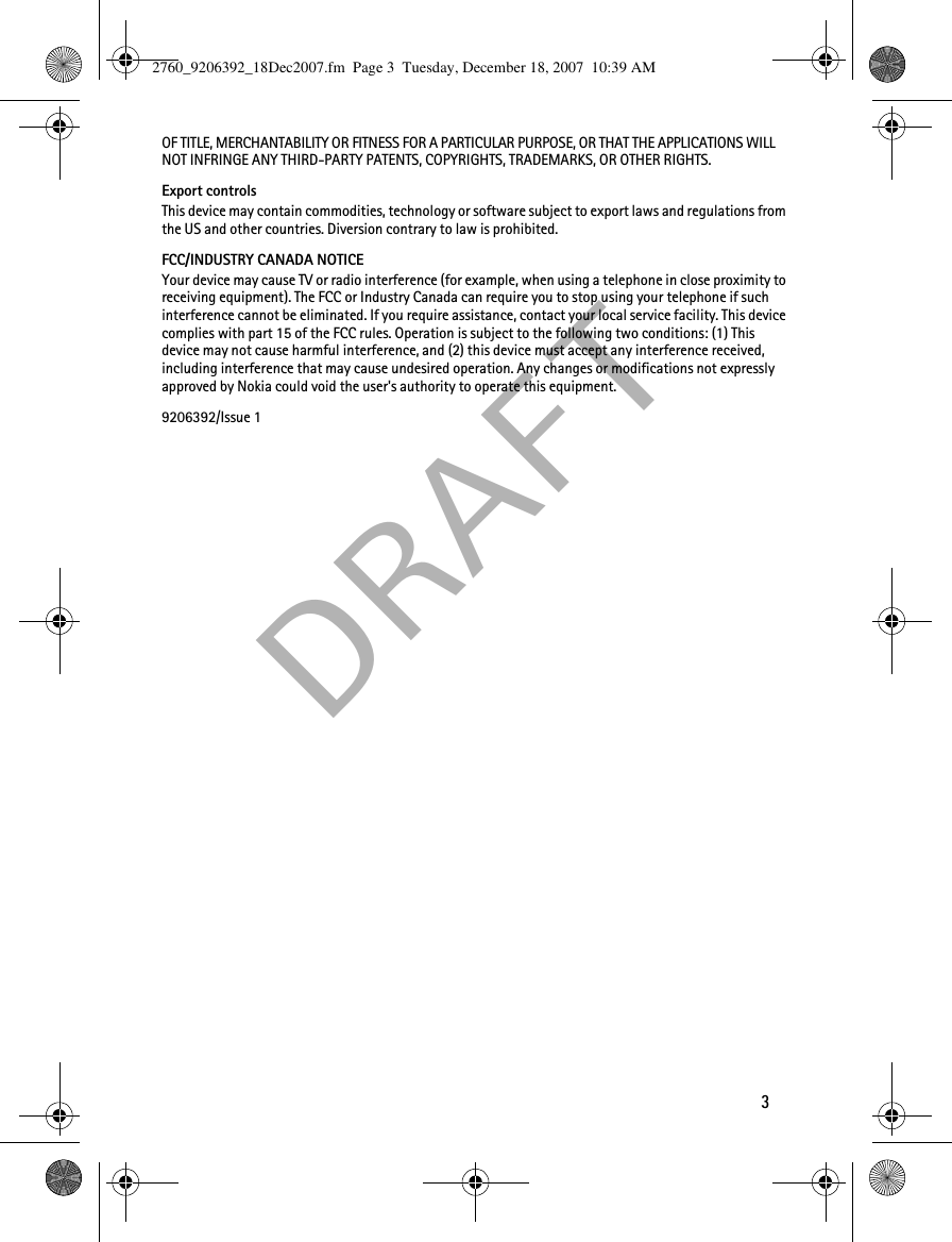  DRAF T3OF TITLE, MERCHANTABILITY OR FITNESS FOR A PARTICULAR PURPOSE, OR THAT THE APPLICATIONS WILL NOT INFRINGE ANY THIRD-PARTY PATENTS, COPYRIGHTS, TRADEMARKS, OR OTHER RIGHTS.Export controlsThis device may contain commodities, technology or software subject to export laws and regulations from the US and other countries. Diversion contrary to law is prohibited.FCC/INDUSTRY CANADA NOTICEYour device may cause TV or radio interference (for example, when using a telephone in close proximity to receiving equipment). The FCC or Industry Canada can require you to stop using your telephone if such interference cannot be eliminated. If you require assistance, contact your local service facility. This device complies with part 15 of the FCC rules. Operation is subject to the following two conditions: (1) This device may not cause harmful interference, and (2) this device must accept any interference received, including interference that may cause undesired operation. Any changes or modifications not expressly approved by Nokia could void the user&apos;s authority to operate this equipment.9206392/Issue 12760_9206392_18Dec2007.fm  Page 3  Tuesday, December 18, 2007  10:39 AM
