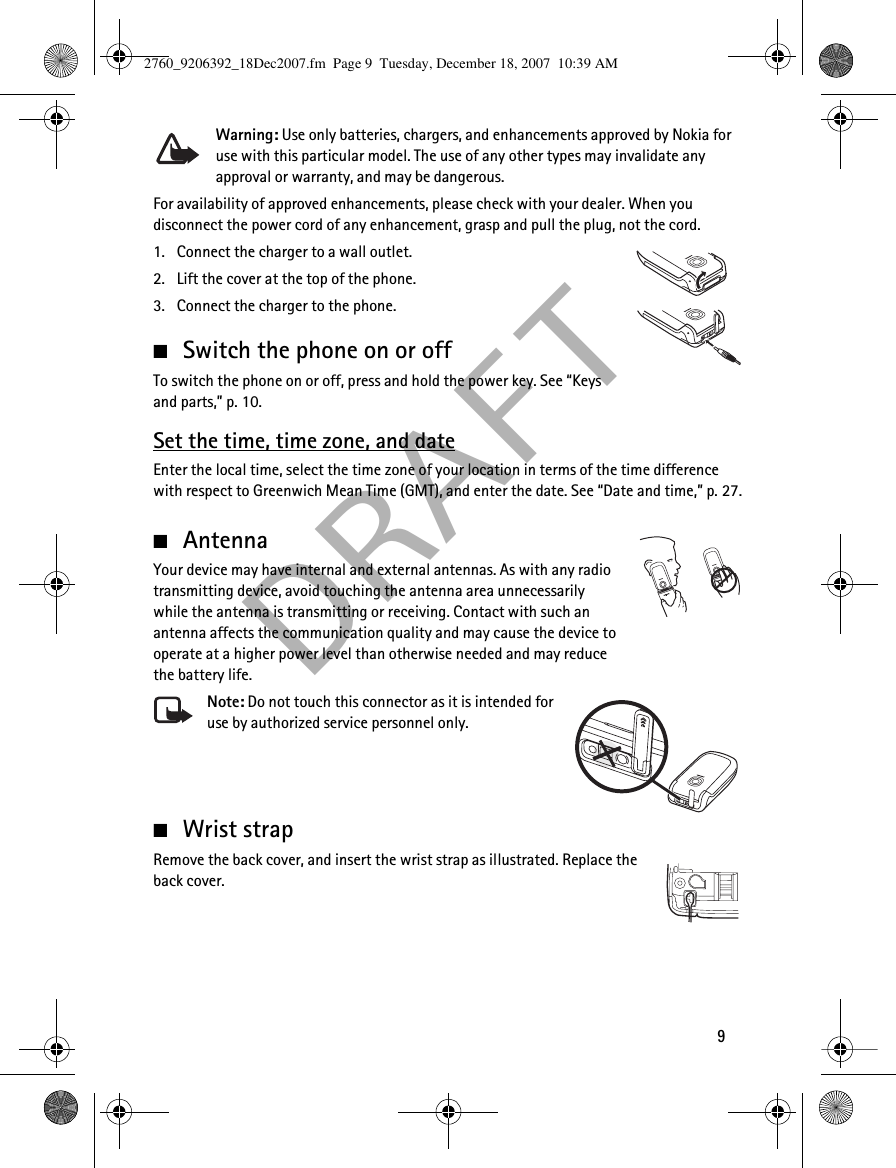  DRAF T9Warning: Use only batteries, chargers, and enhancements approved by Nokia for use with this particular model. The use of any other types may invalidate any approval or warranty, and may be dangerous.For availability of approved enhancements, please check with your dealer. When you disconnect the power cord of any enhancement, grasp and pull the plug, not the cord.1. Connect the charger to a wall outlet.2. Lift the cover at the top of the phone.3. Connect the charger to the phone.■Switch the phone on or offTo switch the phone on or off, press and hold the power key. See “Keys and parts,” p. 10.Set the time, time zone, and dateEnter the local time, select the time zone of your location in terms of the time difference with respect to Greenwich Mean Time (GMT), and enter the date. See “Date and time,” p. 27.■AntennaYour device may have internal and external antennas. As with any radio transmitting device, avoid touching the antenna area unnecessarily while the antenna is transmitting or receiving. Contact with such an antenna affects the communication quality and may cause the device to operate at a higher power level than otherwise needed and may reduce the battery life.Note: Do not touch this connector as it is intended for use by authorized service personnel only.■Wrist strapRemove the back cover, and insert the wrist strap as illustrated. Replace the back cover.2760_9206392_18Dec2007.fm  Page 9  Tuesday, December 18, 2007  10:39 AM