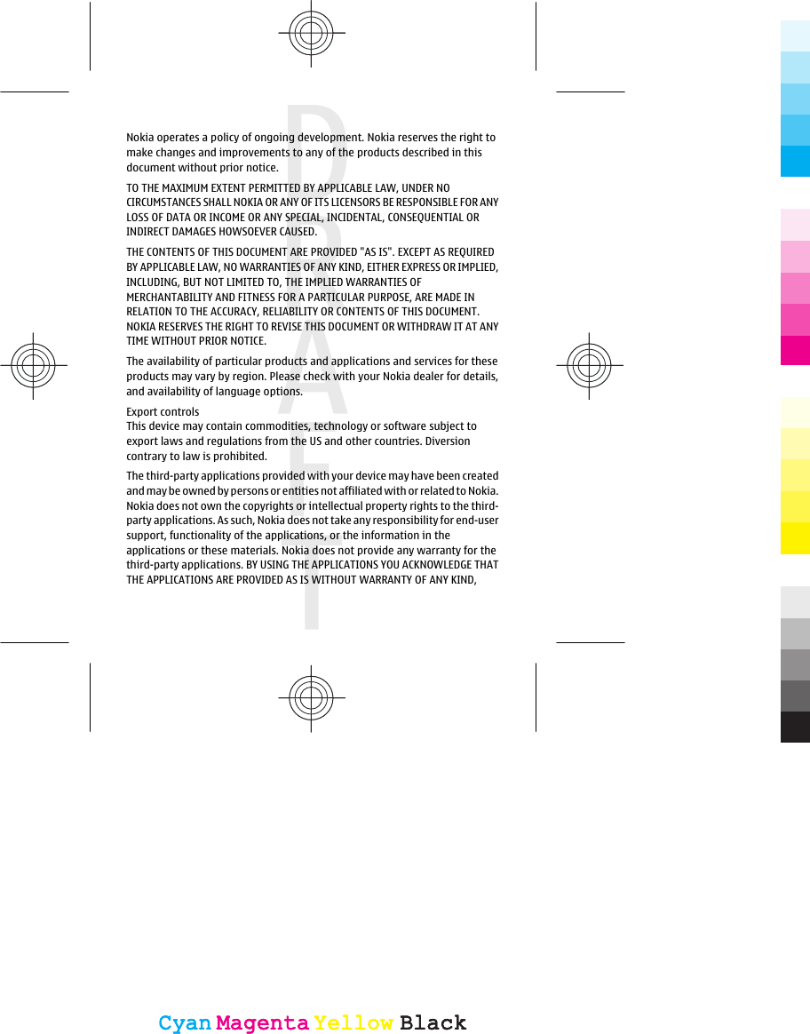 Nokia operates a policy of ongoing development. Nokia reserves the right tomake changes and improvements to any of the products described in thisdocument without prior notice.TO THE MAXIMUM EXTENT PERMITTED BY APPLICABLE LAW, UNDER NOCIRCUMSTANCES SHALL NOKIA OR ANY OF ITS LICENSORS BE RESPONSIBLE FOR ANYLOSS OF DATA OR INCOME OR ANY SPECIAL, INCIDENTAL, CONSEQUENTIAL ORINDIRECT DAMAGES HOWSOEVER CAUSED.THE CONTENTS OF THIS DOCUMENT ARE PROVIDED &quot;AS IS&quot;. EXCEPT AS REQUIREDBY APPLICABLE LAW, NO WARRANTIES OF ANY KIND, EITHER EXPRESS OR IMPLIED,INCLUDING, BUT NOT LIMITED TO, THE IMPLIED WARRANTIES OFMERCHANTABILITY AND FITNESS FOR A PARTICULAR PURPOSE, ARE MADE INRELATION TO THE ACCURACY, RELIABILITY OR CONTENTS OF THIS DOCUMENT.NOKIA RESERVES THE RIGHT TO REVISE THIS DOCUMENT OR WITHDRAW IT AT ANYTIME WITHOUT PRIOR NOTICE.The availability of particular products and applications and services for theseproducts may vary by region. Please check with your Nokia dealer for details,and availability of language options.Export controlsThis device may contain commodities, technology or software subject toexport laws and regulations from the US and other countries. Diversioncontrary to law is prohibited.The third-party applications provided with your device may have been createdand may be owned by persons or entities not affiliated with or related to Nokia.Nokia does not own the copyrights or intellectual property rights to the third-party applications. As such, Nokia does not take any responsibility for end-usersupport, functionality of the applications, or the information in theapplications or these materials. Nokia does not provide any warranty for thethird-party applications. BY USING THE APPLICATIONS YOU ACKNOWLEDGE THATTHE APPLICATIONS ARE PROVIDED AS IS WITHOUT WARRANTY OF ANY KIND,CyanCyanMagentaMagentaYellowYellowBlackBlackCyanCyanMagentaMagentaYellowYellowBlackBlack