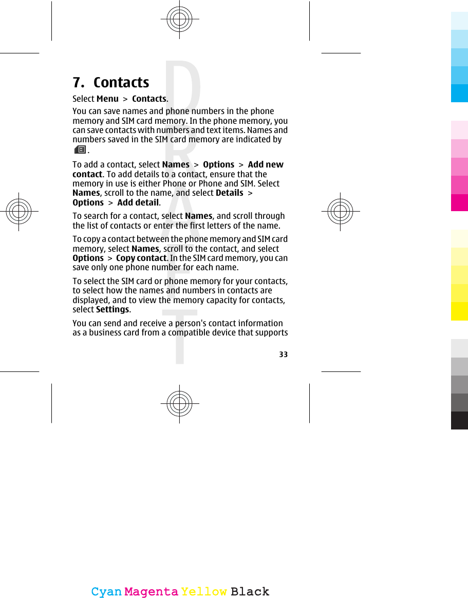 7. ContactsSelect Menu &gt; Contacts.You can save names and phone numbers in the phonememory and SIM card memory. In the phone memory, youcan save contacts with numbers and text items. Names andnumbers saved in the SIM card memory are indicated by.To add a contact, select Names &gt; Options &gt; Add newcontact. To add details to a contact, ensure that thememory in use is either Phone or Phone and SIM. SelectNames, scroll to the name, and select Details &gt;Options &gt; Add detail.To search for a contact, select Names, and scroll throughthe list of contacts or enter the first letters of the name.To copy a contact between the phone memory and SIM cardmemory, select Names, scroll to the contact, and selectOptions &gt; Copy contact. In the SIM card memory, you cansave only one phone number for each name.To select the SIM card or phone memory for your contacts,to select how the names and numbers in contacts aredisplayed, and to view the memory capacity for contacts,select Settings.You can send and receive a person&apos;s contact informationas a business card from a compatible device that supports33CyanCyanMagentaMagentaYellowYellowBlackBlack