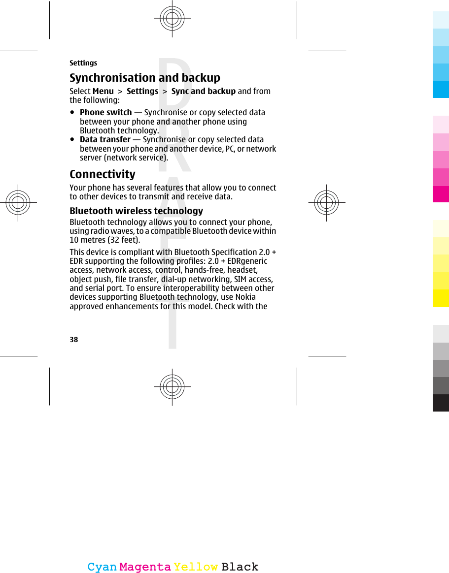 Synchronisation and backupSelect Menu &gt; Settings &gt; Sync and backup and fromthe following:●Phone switch — Synchronise or copy selected databetween your phone and another phone usingBluetooth technology.●Data transfer — Synchronise or copy selected databetween your phone and another device, PC, or networkserver (network service).ConnectivityYour phone has several features that allow you to connectto other devices to transmit and receive data.Bluetooth wireless technologyBluetooth technology allows you to connect your phone,using radio waves, to a compatible Bluetooth device within10 metres (32 feet).This device is compliant with Bluetooth Specification 2.0 +EDR supporting the following profiles: 2.0 + EDRgenericaccess, network access, control, hands-free, headset,object push, file transfer, dial-up networking, SIM access,and serial port. To ensure interoperability between otherdevices supporting Bluetooth technology, use Nokiaapproved enhancements for this model. Check with theSettings38CyanCyanMagentaMagentaYellowYellowBlackBlack