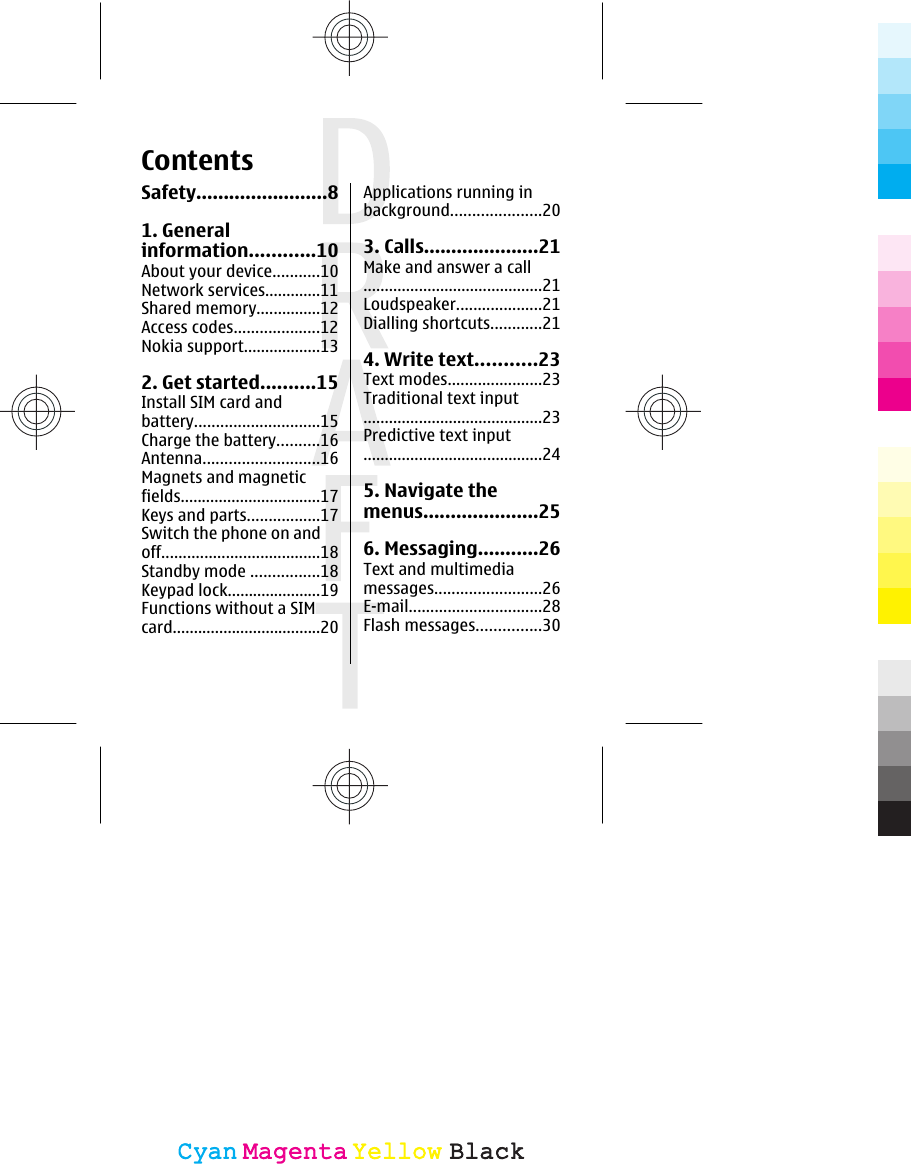 ContentsSafety........................81. Generalinformation............10About your device...........10Network services.............11Shared memory...............12Access codes....................12Nokia support..................132. Get started..........15Install SIM card andbattery.............................15Charge the battery..........16Antenna...........................16Magnets and magneticfields.................................17Keys and parts.................17Switch the phone on andoff.....................................18Standby mode ................18Keypad lock......................19Functions without a SIMcard...................................20Applications running inbackground.....................203. Calls.....................21Make and answer a call..........................................21Loudspeaker....................21Dialling shortcuts............214. Write text...........23Text modes......................23Traditional text input..........................................23Predictive text input..........................................245. Navigate themenus.....................256. Messaging...........26Text and multimediamessages.........................26E-mail...............................28Flash messages...............30CyanCyanMagentaMagentaYellowYellowBlackBlack