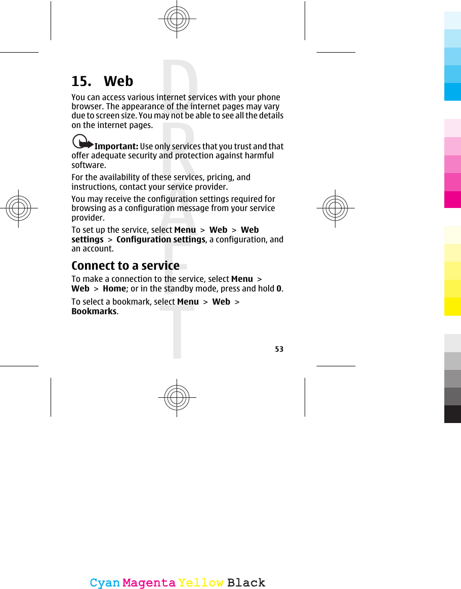 15.  Web You can access various internet services with your phonebrowser. The appearance of the internet pages may varydue to screen size. You may not be able to see all the detailson the internet pages.Important: Use only services that you trust and thatoffer adequate security and protection against harmfulsoftware.For the availability of these services, pricing, andinstructions, contact your service provider.You may receive the configuration settings required forbrowsing as a configuration message from your serviceprovider.To set up the service, select Menu &gt; Web &gt; Websettings &gt; Configuration settings, a configuration, andan account.Connect to a serviceTo make a connection to the service, select Menu &gt;Web &gt; Home; or in the standby mode, press and hold 0.To select a bookmark, select Menu &gt; Web &gt;Bookmarks.53CyanCyanMagentaMagentaYellowYellowBlackBlack