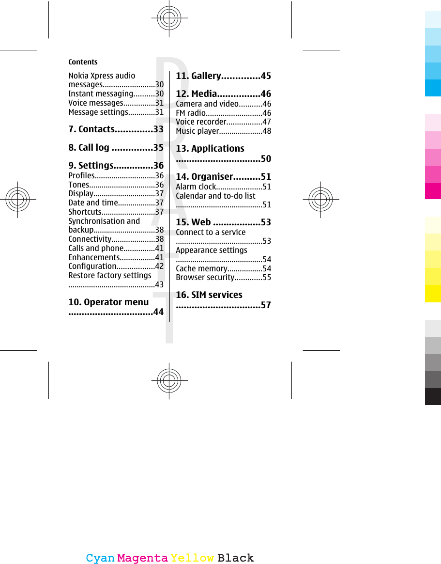 Nokia Xpress audiomessages.........................30Instant messaging..........30Voice messages...............31Message settings.............317. Contacts..............338. Call log ...............359. Settings...............36Profiles.............................36Tones................................36Display..............................37Date and time..................37Shortcuts..........................37Synchronisation andbackup..............................38Connectivity.....................38Calls and phone...............41Enhancements.................41Configuration..................42Restore factory settings..........................................4310. Operator menu................................4411. Gallery..............4512. Media................46Camera and video...........46FM radio...........................46Voice recorder.................47Music player.....................4813. Applications................................5014. Organiser..........51Alarm clock......................51Calendar and to-do list..........................................5115. Web ..................53Connect to a service..........................................53Appearance settings..........................................54Cache memory.................54Browser security.............5516. SIM services................................57ContentsCyanCyanMagentaMagentaYellowYellowBlackBlack