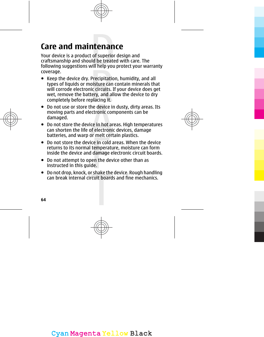 Care and maintenanceYour device is a product of superior design andcraftsmanship and should be treated with care. Thefollowing suggestions will help you protect your warrantycoverage.●Keep the device dry. Precipitation, humidity, and alltypes of liquids or moisture can contain minerals thatwill corrode electronic circuits. If your device does getwet, remove the battery, and allow the device to drycompletely before replacing it.●Do not use or store the device in dusty, dirty areas. Itsmoving parts and electronic components can bedamaged.●Do not store the device in hot areas. High temperaturescan shorten the life of electronic devices, damagebatteries, and warp or melt certain plastics.●Do not store the device in cold areas. When the devicereturns to its normal temperature, moisture can forminside the device and damage electronic circuit boards.●Do not attempt to open the device other than asinstructed in this guide.●Do not drop, knock, or shake the device. Rough handlingcan break internal circuit boards and fine mechanics.64CyanCyanMagentaMagentaYellowYellowBlackBlack