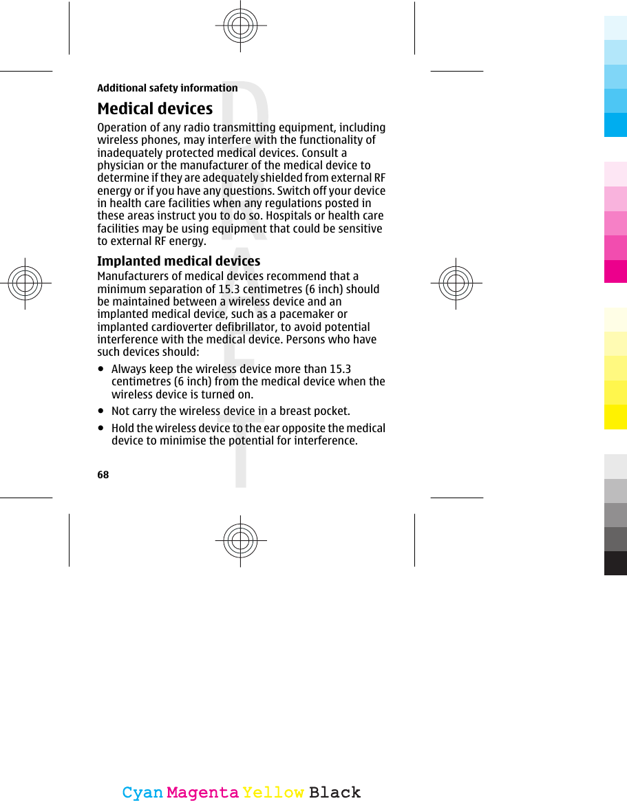Medical devicesOperation of any radio transmitting equipment, includingwireless phones, may interfere with the functionality ofinadequately protected medical devices. Consult aphysician or the manufacturer of the medical device todetermine if they are adequately shielded from external RFenergy or if you have any questions. Switch off your devicein health care facilities when any regulations posted inthese areas instruct you to do so. Hospitals or health carefacilities may be using equipment that could be sensitiveto external RF energy.Implanted medical devicesManufacturers of medical devices recommend that aminimum separation of 15.3 centimetres (6 inch) shouldbe maintained between a wireless device and animplanted medical device, such as a pacemaker orimplanted cardioverter defibrillator, to avoid potentialinterference with the medical device. Persons who havesuch devices should:●Always keep the wireless device more than 15.3centimetres (6 inch) from the medical device when thewireless device is turned on.●Not carry the wireless device in a breast pocket.●Hold the wireless device to the ear opposite the medicaldevice to minimise the potential for interference.Additional safety information68CyanCyanMagentaMagentaYellowYellowBlackBlack