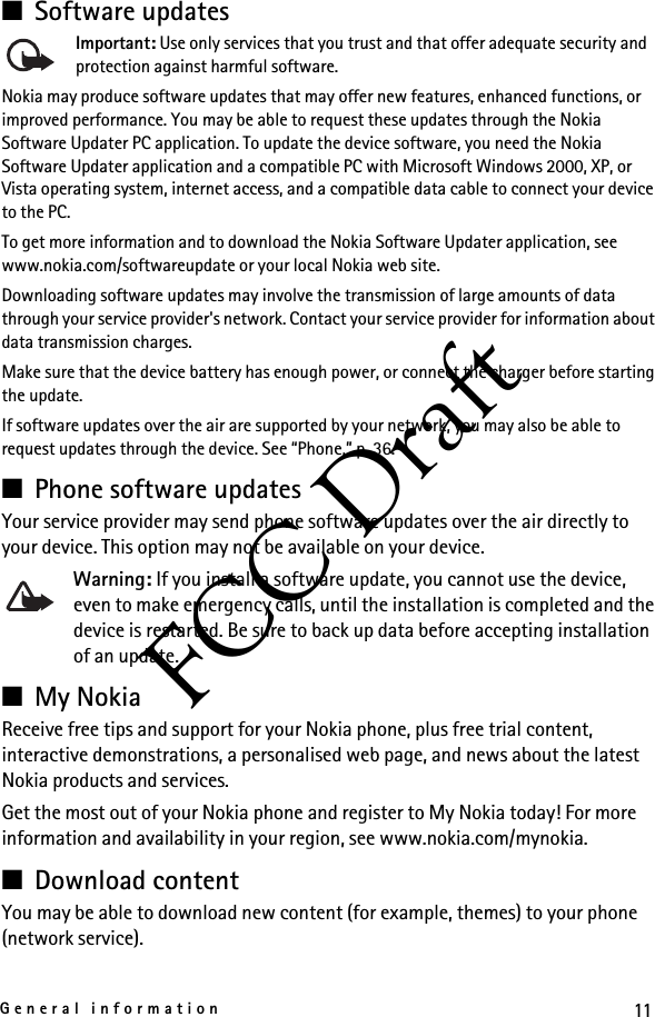 11General informationFCC Draft■Software updatesImportant: Use only services that you trust and that offer adequate security and protection against harmful software.Nokia may produce software updates that may offer new features, enhanced functions, or improved performance. You may be able to request these updates through the Nokia Software Updater PC application. To update the device software, you need the Nokia Software Updater application and a compatible PC with Microsoft Windows 2000, XP, or Vista operating system, internet access, and a compatible data cable to connect your device to the PC.To get more information and to download the Nokia Software Updater application, see www.nokia.com/softwareupdate or your local Nokia web site.Downloading software updates may involve the transmission of large amounts of data through your service provider&apos;s network. Contact your service provider for information about data transmission charges.Make sure that the device battery has enough power, or connect the charger before starting the update.If software updates over the air are supported by your network, you may also be able to request updates through the device. See “Phone,” p. 36.■Phone software updatesYour service provider may send phone software updates over the air directly to your device. This option may not be available on your device.Warning: If you install a software update, you cannot use the device, even to make emergency calls, until the installation is completed and the device is restarted. Be sure to back up data before accepting installation of an update.■My NokiaReceive free tips and support for your Nokia phone, plus free trial content, interactive demonstrations, a personalised web page, and news about the latest Nokia products and services.Get the most out of your Nokia phone and register to My Nokia today! For more information and availability in your region, see www.nokia.com/mynokia.■Download contentYou may be able to download new content (for example, themes) to your phone (network service).