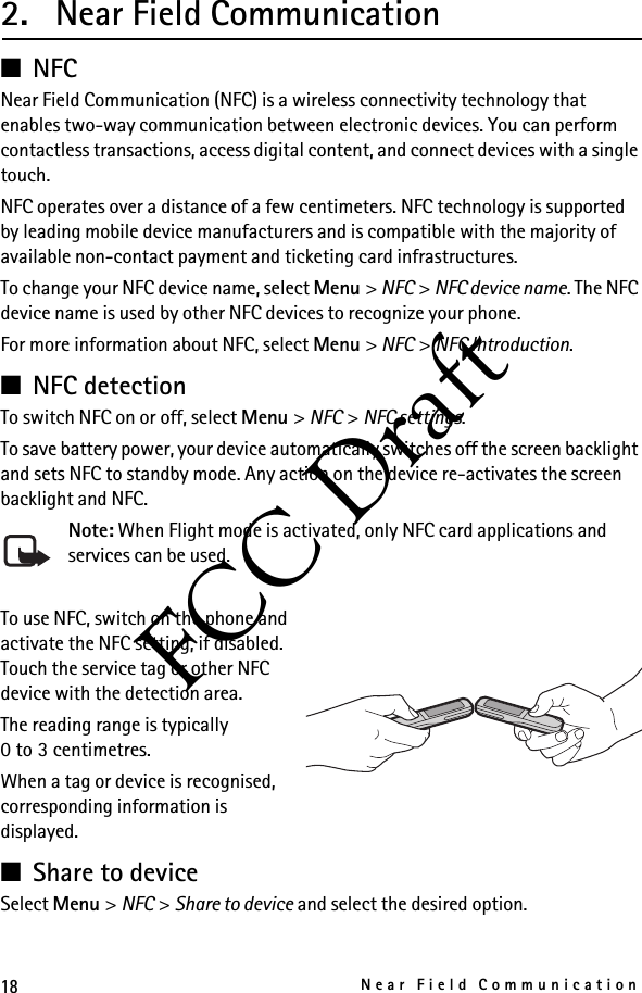 18Near Field CommunicationFCC Draft2. Near Field Communication■NFCNear Field Communication (NFC) is a wireless connectivity technology that enables two-way communication between electronic devices. You can perform contactless transactions, access digital content, and connect devices with a single touch.NFC operates over a distance of a few centimeters. NFC technology is supported by leading mobile device manufacturers and is compatible with the majority of available non-contact payment and ticketing card infrastructures.To change your NFC device name, select Menu &gt; NFC &gt; NFC device name. The NFC device name is used by other NFC devices to recognize your phone.For more information about NFC, select Menu &gt; NFC &gt; NFC Introduction. ■NFC detectionTo switch NFC on or off, select Menu &gt; NFC &gt; NFC settings.To save battery power, your device automatically switches off the screen backlight and sets NFC to standby mode. Any action on the device re-activates the screen backlight and NFC. Note: When Flight mode is activated, only NFC card applications and services can be used.To use NFC, switch on the phone and activate the NFC setting, if disabled. Touch the service tag or other NFC device with the detection area.The reading range is typically 0to3centimetres.When a tag or device is recognised, corresponding information is displayed. ■Share to deviceSelect Menu &gt; NFC &gt; Share to device and select the desired option. 