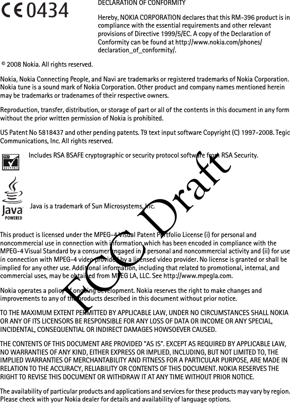 FCC DraftDECLARATION OF CONFORMITYHereby, NOKIA CORPORATION declares that this RM-396 product is in compliance with the essential requirements and other relevant provisions of Directive 1999/5/EC. A copy of the Declaration of Conformity can be found at http://www.nokia.com/phones/declaration_of_conformity/. © 2008 Nokia. All rights reserved.Nokia, Nokia Connecting People, and Navi are trademarks or registered trademarks of Nokia Corporation. Nokia tune is a sound mark of Nokia Corporation. Other product and company names mentioned herein may be trademarks or tradenames of their respective owners.Reproduction, transfer, distribution, or storage of part or all of the contents in this document in any form without the prior written permission of Nokia is prohibited.US Patent No 5818437 and other pending patents. T9 text input software Copyright (C) 1997-2008. Tegic Communications, Inc. All rights reserved.Includes RSA BSAFE cryptographic or security protocol software from RSA Security.Java is a trademark of Sun Microsystems, Inc.This product is licensed under the MPEG-4 Visual Patent Portfolio License (i) for personal and noncommercial use in connection with information which has been encoded in compliance with the MPEG-4 Visual Standard by a consumer engaged in a personal and noncommercial activity and (ii) for use in connection with MPEG-4 video provided by a licensed video provider. No license is granted or shall be implied for any other use. Additional information, including that related to promotional, internal, and commercial uses, may be obtained from MPEG LA, LLC. See http://www.mpegla.com.Nokia operates a policy of ongoing development. Nokia reserves the right to make changes and improvements to any of the products described in this document without prior notice.TO THE MAXIMUM EXTENT PERMITTED BY APPLICABLE LAW, UNDER NO CIRCUMSTANCES SHALL NOKIA OR ANY OF ITS LICENSORS BE RESPONSIBLE FOR ANY LOSS OF DATA OR INCOME OR ANY SPECIAL, INCIDENTAL, CONSEQUENTIAL OR INDIRECT DAMAGES HOWSOEVER CAUSED.THE CONTENTS OF THIS DOCUMENT ARE PROVIDED &quot;AS IS&quot;. EXCEPT AS REQUIRED BY APPLICABLE LAW, NO WARRANTIES OF ANY KIND, EITHER EXPRESS OR IMPLIED, INCLUDING, BUT NOT LIMITED TO, THE IMPLIED WARRANTIES OF MERCHANTABILITY AND FITNESS FOR A PARTICULAR PURPOSE, ARE MADE IN RELATION TO THE ACCURACY, RELIABILITY OR CONTENTS OF THIS DOCUMENT. NOKIA RESERVES THE RIGHT TO REVISE THIS DOCUMENT OR WITHDRAW IT AT ANY TIME WITHOUT PRIOR NOTICE.The availability of particular products and applications and services for these products may vary by region. Please check with your Nokia dealer for details and availability of language options.0434