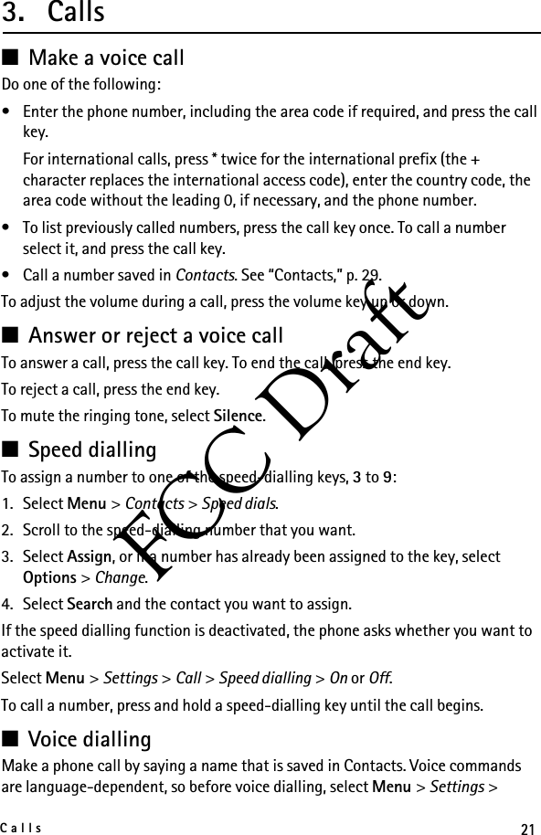 21CallsFCC Draft3. Calls■Make a voice callDo one of the following:• Enter the phone number, including the area code if required, and press the call key.For international calls, press * twice for the international prefix (the + character replaces the international access code), enter the country code, the area code without the leading 0, if necessary, and the phone number.• To list previously called numbers, press the call key once. To call a number select it, and press the call key.• Call a number saved in Contacts. See “Contacts,” p. 29.To adjust the volume during a call, press the volume key up or down.■Answer or reject a voice callTo answer a call, press the call key. To end the call, press the end key.To reject a call, press the end key.To mute the ringing tone, select Silence.■Speed diallingTo assign a number to one of the speed-dialling keys, 3 to 9:1. Select Menu &gt; Contacts &gt; Speed dials.2. Scroll to the speed-dialling number that you want.3. Select Assign, or if a number has already been assigned to the key, select Options &gt; Change. 4. Select Search and the contact you want to assign.If the speed dialling function is deactivated, the phone asks whether you want to activate it.Select Menu &gt; Settings &gt; Call &gt; Speed dialling &gt; On or Off.To call a number, press and hold a speed-dialling key until the call begins.■Voice diallingMake a phone call by saying a name that is saved in Contacts. Voice commands are language-dependent, so before voice dialling, select Menu &gt; Settings &gt; 