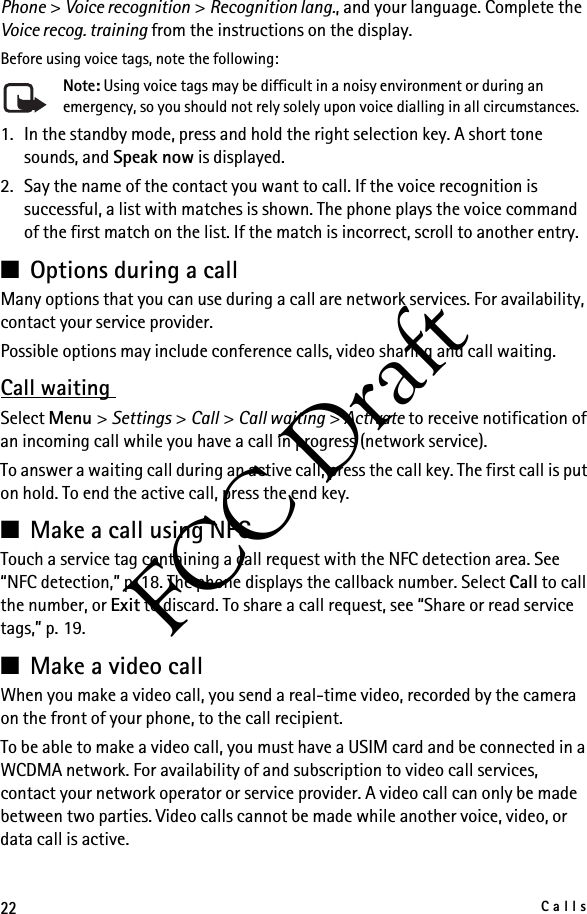 22CallsFCC DraftPhone &gt; Voice recognition &gt; Recognition lang., and your language. Complete the Voice recog. training from the instructions on the display.Before using voice tags, note the following:Note: Using voice tags may be difficult in a noisy environment or during an emergency, so you should not rely solely upon voice dialling in all circumstances.1. In the standby mode, press and hold the right selection key. A short tone sounds, and Speak now is displayed.2. Say the name of the contact you want to call. If the voice recognition is successful, a list with matches is shown. The phone plays the voice command of the first match on the list. If the match is incorrect, scroll to another entry.■Options during a callMany options that you can use during a call are network services. For availability, contact your service provider.Possible options may include conference calls, video sharing and call waiting.Call waiting Select Menu &gt; Settings &gt; Call &gt; Call waiting &gt; Activate to receive notification of an incoming call while you have a call in progress (network service). To answer a waiting call during an active call, press the call key. The first call is put on hold. To end the active call, press the end key.■Make a call using NFCTouch a service tag containing a call request with the NFC detection area. See “NFC detection,” p. 18. The phone displays the callback number. Select Call to call the number, or Exit to discard. To share a call request, see “Share or read service tags,” p. 19.■Make a video callWhen you make a video call, you send a real-time video, recorded by the camera on the front of your phone, to the call recipient.To be able to make a video call, you must have a USIM card and be connected in a WCDMA network. For availability of and subscription to video call services, contact your network operator or service provider. A video call can only be made between two parties. Video calls cannot be made while another voice, video, or data call is active.