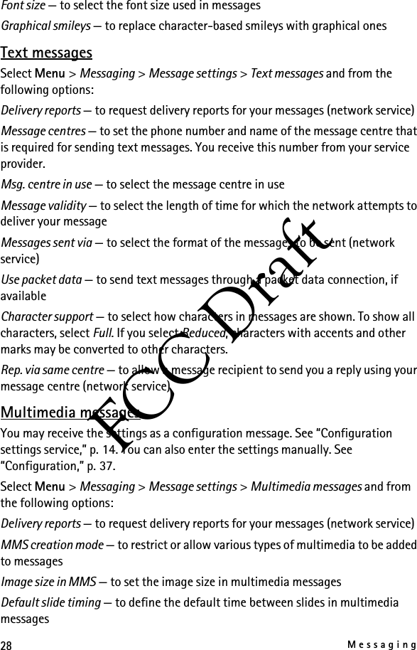 28MessagingFCC DraftFont size — to select the font size used in messagesGraphical smileys — to replace character-based smileys with graphical onesText messagesSelect Menu &gt; Messaging &gt; Message settings &gt; Text messages and from the following options:Delivery reports — to request delivery reports for your messages (network service)Message centres — to set the phone number and name of the message centre that is required for sending text messages. You receive this number from your service provider.Msg. centre in use — to select the message centre in useMessage validity — to select the length of time for which the network attempts to deliver your messageMessages sent via — to select the format of the messages to be sent (network service)Use packet data — to send text messages through a packet data connection, if availableCharacter support — to select how characters in messages are shown. To show all characters, select Full. If you select Reduced, characters with accents and other marks may be converted to other characters.Rep. via same centre — to allow a message recipient to send you a reply using your message centre (network service)Multimedia messagesYou may receive the settings as a configuration message. See “Configuration settings service,” p. 14. You can also enter the settings manually. See “Configuration,” p. 37.Select Menu &gt; Messaging &gt; Message settings &gt; Multimedia messages and from the following options:Delivery reports — to request delivery reports for your messages (network service)MMS creation mode — to restrict or allow various types of multimedia to be added to messagesImage size in MMS — to set the image size in multimedia messagesDefault slide timing — to define the default time between slides in multimedia messages