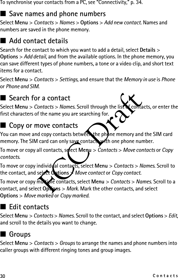 30ContactsFCC DraftTo synchronise your contacts from a PC, see “Connectivity,” p. 34.■Save names and phone numbersSelect Menu &gt; Contacts &gt; Names &gt; Options &gt; Add new contact. Names and numbers are saved in the phone memory.■Add contact detailsSearch for the contact to which you want to add a detail, select Details &gt; Options &gt; Add detail, and from the available options. In the phone memory, you can save different types of phone numbers, a tone or a video clip, and short text items for a contact.Select Menu &gt; Contacts &gt; Settings, and ensure that the Memory in use is Phone or Phone and SIM. ■Search for a contactSelect Menu &gt; Contacts &gt; Names. Scroll through the list of contacts, or enter the first characters of the name you are searching for.■Copy or move contactsYou can move and copy contacts between the phone memory and the SIM card memory. The SIM card can only save contacts with one phone number. To move or copy all contacts, select Menu &gt; Contacts &gt; Move contacts or Copy contacts.To move or copy individual contacts, select Menu &gt; Contacts &gt; Names. Scroll to the contact, and select Options &gt; Move contact or Copy contact.To move or copy multiple contacts, select Menu &gt; Contacts &gt; Names. Scroll to a contact, and select Options &gt; Mark. Mark the other contacts, and select Options &gt; Move marked or Copy marked.■Edit contactsSelect Menu &gt; Contacts &gt; Names. Scroll to the contact, and select Options &gt; Edit, and scroll to the details you want to change.■GroupsSelect Menu &gt; Contacts &gt; Groups to arrange the names and phone numbers into caller groups with different ringing tones and group images.